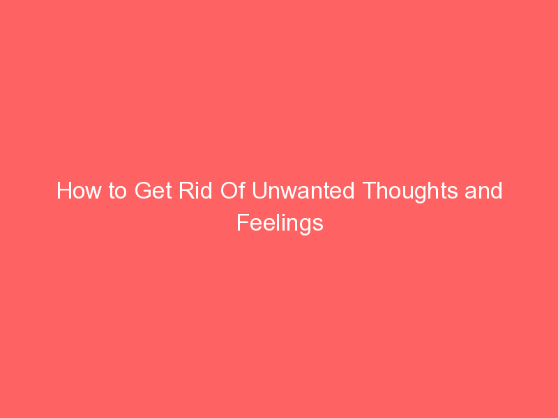 How to Get Rid Of Unwanted Thoughts and Feelings