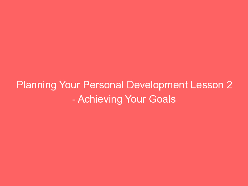 Planning Your Personal Development Lesson 2 - Achieving Your Goals